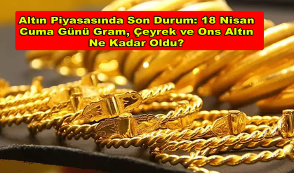 Altın Piyasasında Son Durum: 18 Nisan Cuma Günü Gram, Çeyrek ve Ons Altın Ne Kadar Oldu?