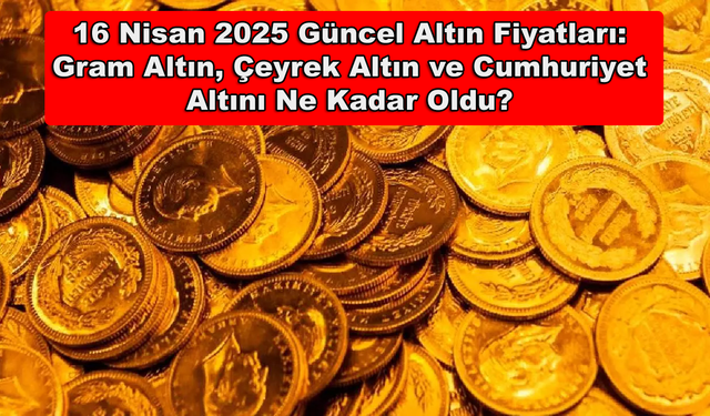 16 Nisan 2025 Güncel Altın Fiyatları: Gram Altın, Çeyrek Altın ve Cumhuriyet Altını Ne Kadar Oldu?
