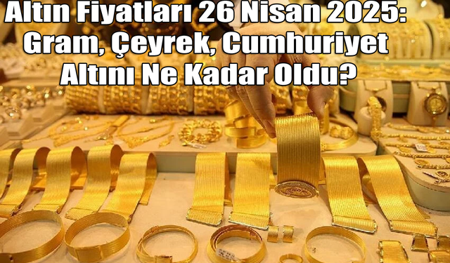 Altın Fiyatları 26 Nisan 2025: Gram, Çeyrek, Cumhuriyet Altını Ne Kadar Oldu?