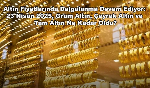 Altın Fiyatlarında Dalgalanma Devam Ediyor: 23 Nisan 2025, Gram Altın, Çeyrek Altın ve Tam Altın Ne Kadar Oldu?