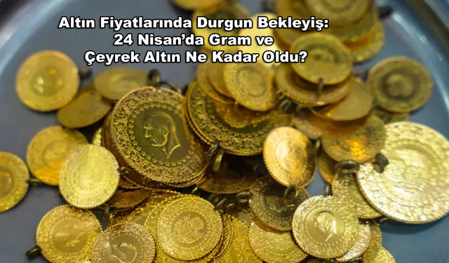 Altın Fiyatlarında Durgun Bekleyiş: 24 Nisan’da Gram ve Çeyrek Altın Ne Kadar Oldu?