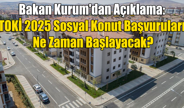 Bakan Kurum'dan Açıklama: TOKİ 2025 Sosyal Konut Başvuruları Ne Zaman Başlayacak?