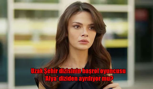 Sinem Ünsal Uzak Şehir’den Ayrılıyor mu? Dizide Alya’yla İlgili Yeni Karar ve Sürpriz Konuk Oyuncu!