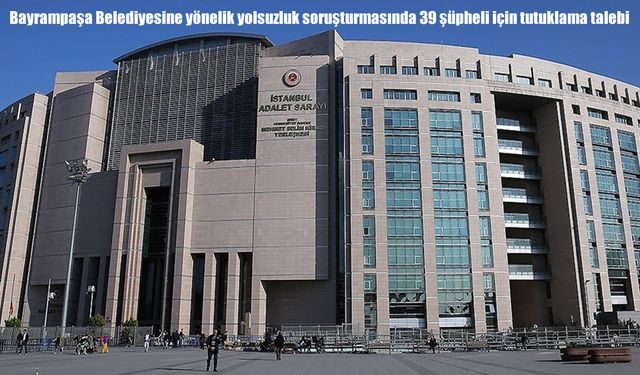 Bayrampaşa'da rüşvet şoku: Aralarında Belediye Başkanı'nın da olduğu 39 kişi için tutuklama istendi