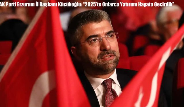 AK Parti Erzurum İl Başkanı Küçükoğlu: “2025’te Onlarca Yatırımı Hayata Geçirdik”
