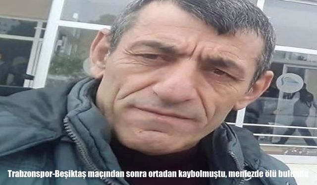 Trabzonspor-Beşiktaş maçından sonra kendisinden haber alınamayan adam ölü bulundu