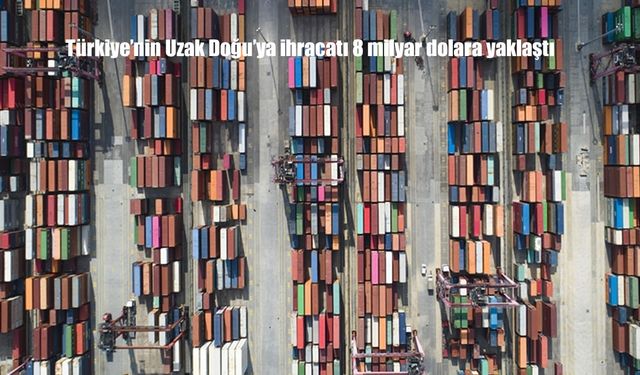 Türkiye'nin Uzak Doğu'ya ihracatı 8 milyar dolara yaklaştı