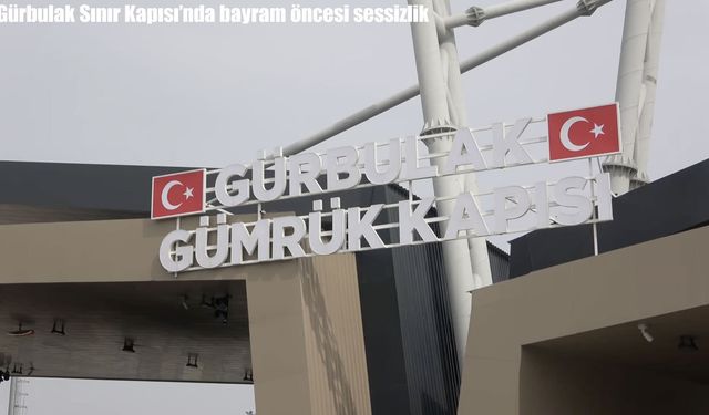 Gürbulak Sınır Kapısı’nda Bayram Öncesi Sessizlik: Yoğunluk Yerini Durgunluğa Bıraktı