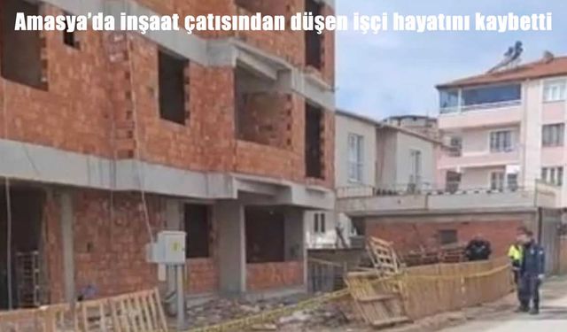 Amasya’da inşaat kazası: Çatıdan düşen işçi hayatını kaybetti