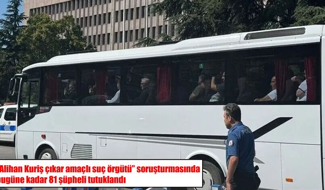 "Alihan Kuriş çıkar amaçlı suç örgütü" soruşturmasında bugüne kadar 81 şüpheli tutuklandı