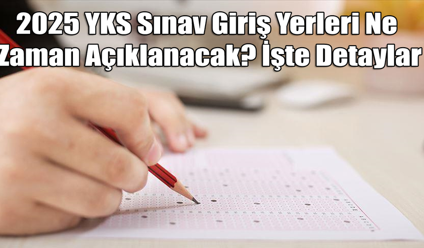 2025 YKS Sınav Giriş Yerleri Ne Zaman Açıklanacak? İşte Detaylar
