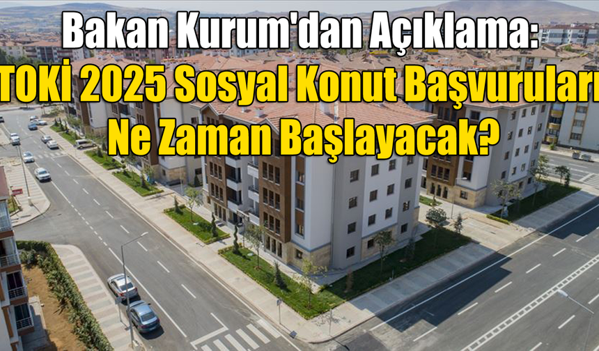 Bakan Kurum'dan Açıklama: TOKİ 2025 Sosyal Konut Başvuruları Ne Zaman Başlayacak?