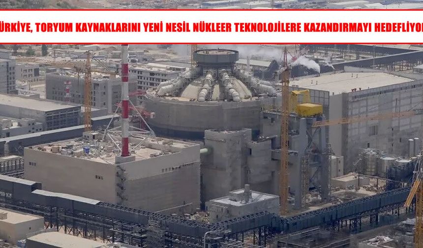 Türkiye toryum kaynaklarını yeni nesil nükleer teknolojilere kazandıracak