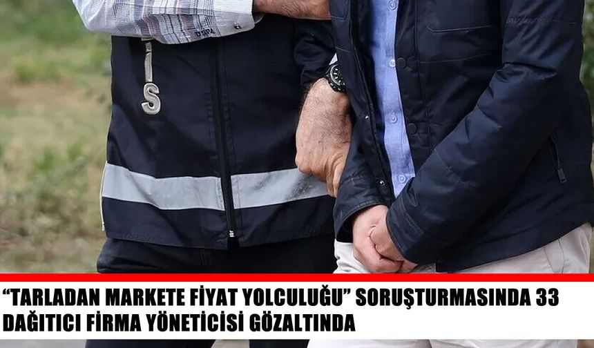 “Tarladan markete fiyat yolculuğu” soruşturmasında 33 gözaltı