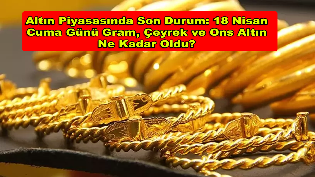 Altın Piyasasında Son Durum: 18 Nisan Cuma Günü Gram, Çeyrek ve Ons Altın Ne Kadar Oldu?