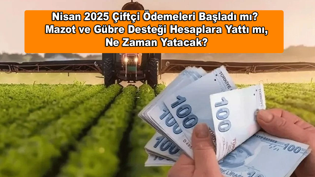 Nisan 2025 Çiftçi Ödemeleri Başladı mı? Mazot ve Gübre Desteği Hesaplara Yattı mı, Ne Zaman Yatacak?