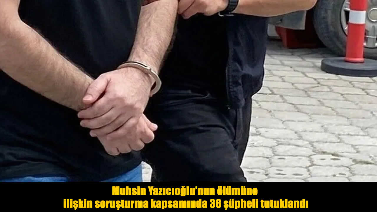 Yazıcıoğlu'nun ölümüyle ilgili soruşturmada 36 şüpheli tutuklandı