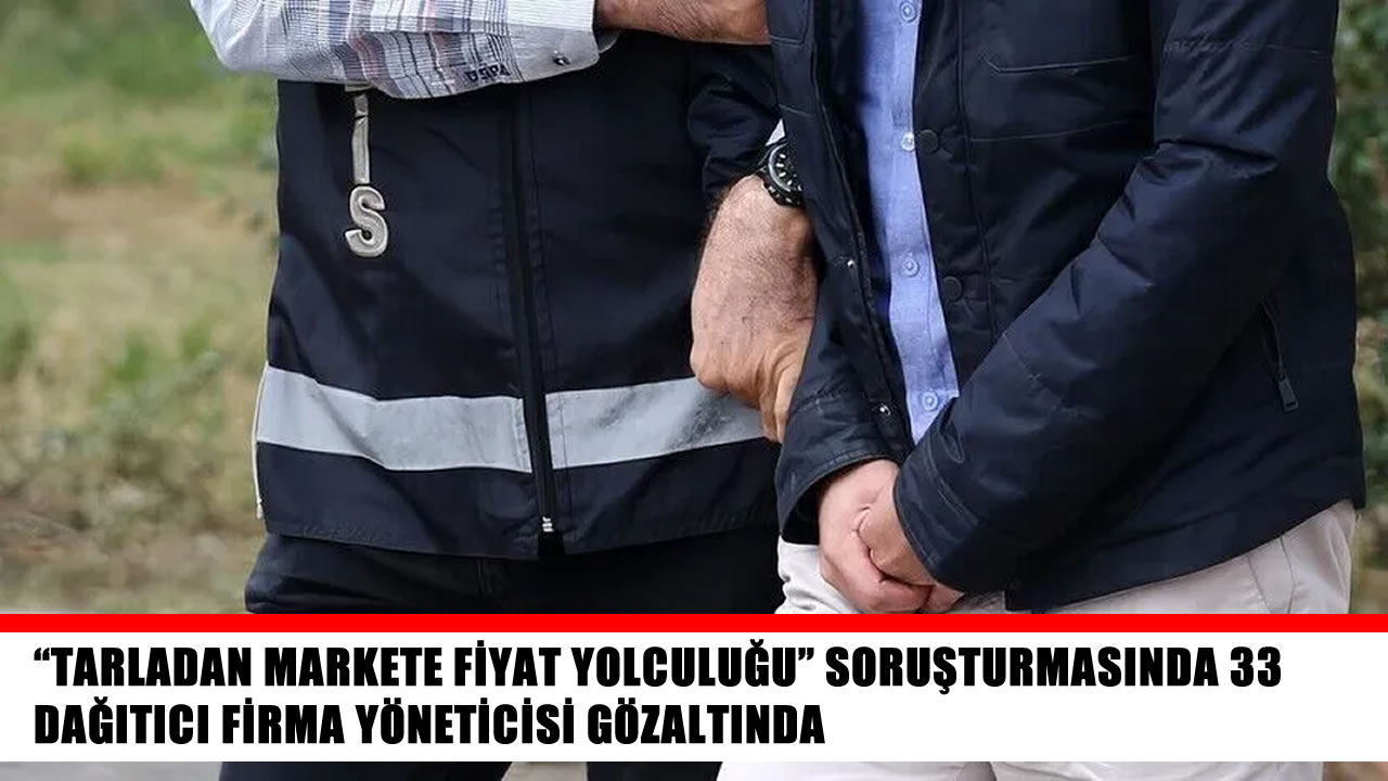 “Tarladan markete fiyat yolculuğu” soruşturmasında 33 gözaltı